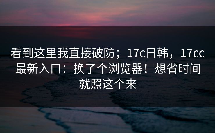 看到这里我直接破防;17c日韩,17cc最新入口:换了个浏览器!想省时间就照这个来 第1张 看到这里我直接破防;17c日韩,17cc最新入口:换了个浏览器!想省时间就照这个来 第1张