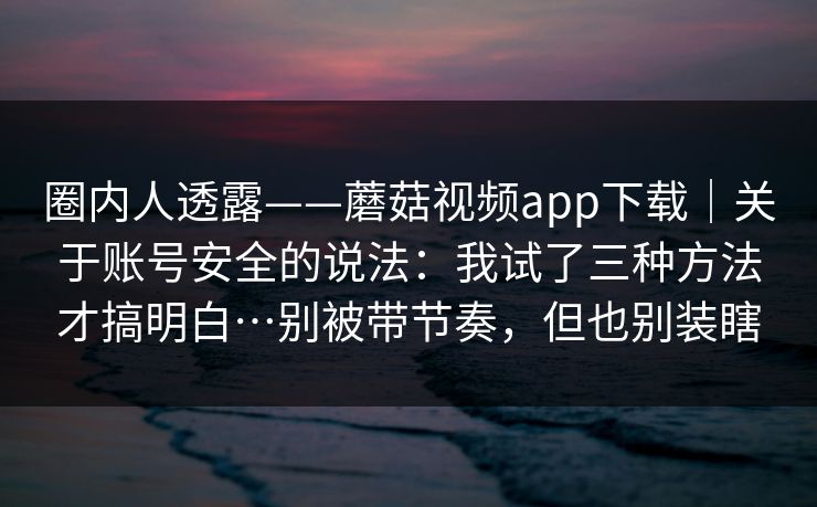圈内人透露——蘑菇视频app下载｜关于账号安全的说法：我试了三种方法才搞明白…别被带节奏，但也别装瞎  第1张