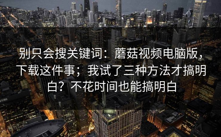 别只会搜关键词：蘑菇视频电脑版，下载这件事；我试了三种方法才搞明白？不花时间也能搞明白  第1张