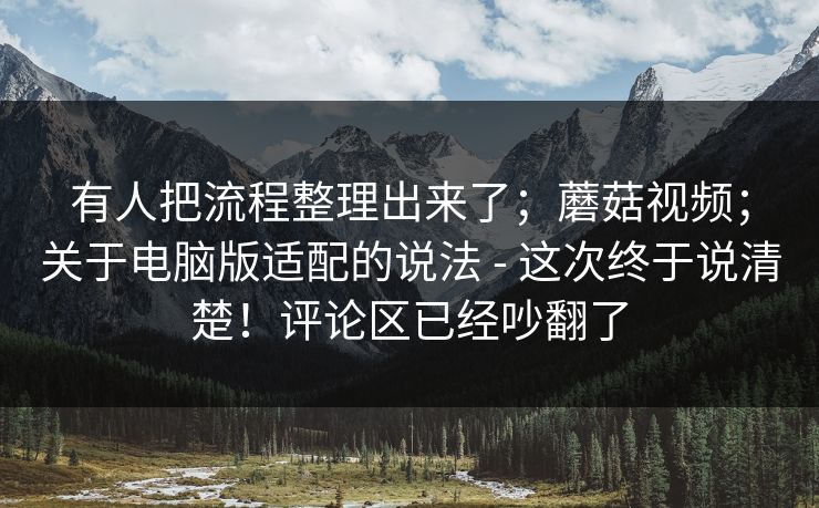 有人把流程整理出来了;蘑菇视频;关于电脑版适配的说法 - 这次终于说清楚!评论区已经吵翻了 第1张 有人把流程整理出来了;蘑菇视频;关于电脑版适配的说法 - 这次终于说清楚!评论区已经吵翻了 第1张
