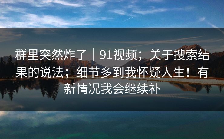 群里突然炸了|91视频;关于搜索结果的说法;细节多到我怀疑人生!有新情况我会继续补 第1张 群里突然炸了|91视频;关于搜索结果的说法;细节多到我怀疑人生!有新情况我会继续补 第1张