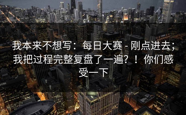 我本来不想写：每日大赛 - 刚点进去；我把过程完整复盘了一遍？！你们感受一下  第1张