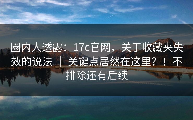 圈内人透露：17c官网，关于收藏夹失效的说法 ｜ 关键点居然在这里？！不排除还有后续
