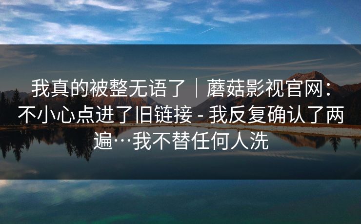 我真的被整无语了｜蘑菇影视官网：不小心点进了旧链接 - 我反复确认了两遍…我不替任何人洗  第1张