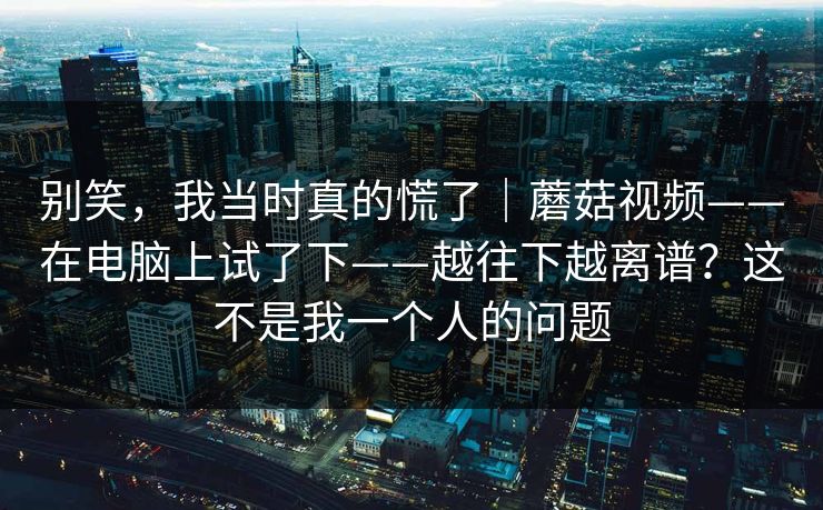 别笑，我当时真的慌了｜蘑菇视频——在电脑上试了下——越往下越离谱？这不是我一个人的问题  第1张