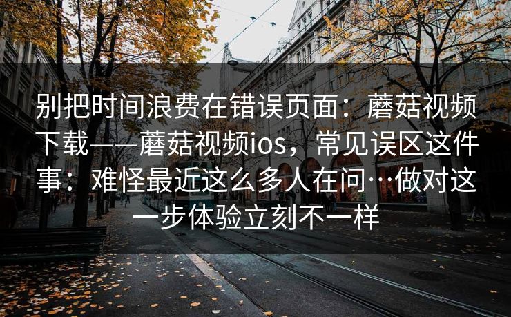 别把时间浪费在错误页面：蘑菇视频下载——蘑菇视频ios，常见误区这件事：难怪最近这么多人在问…做对这一步体验立刻不一样  第1张
