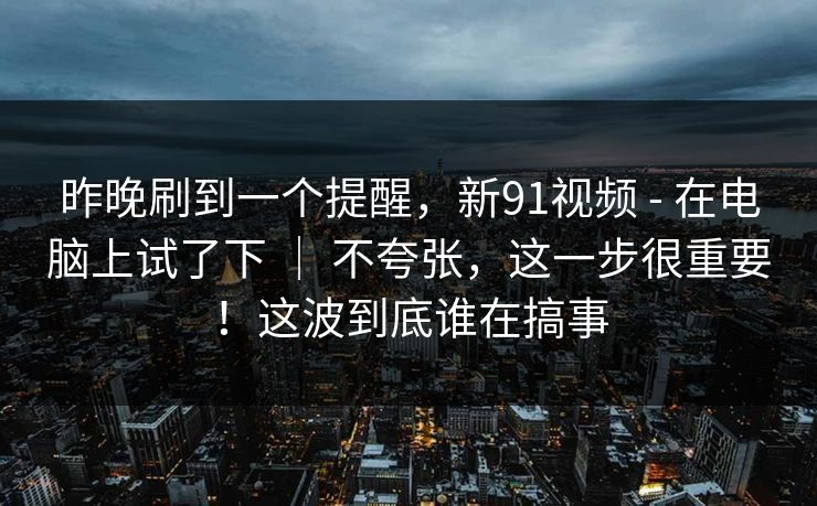 昨晚刷到一个提醒，新91视频 - 在电脑上试了下 ｜ 不夸张，这一步很重要！这波到底谁在搞事  第1张