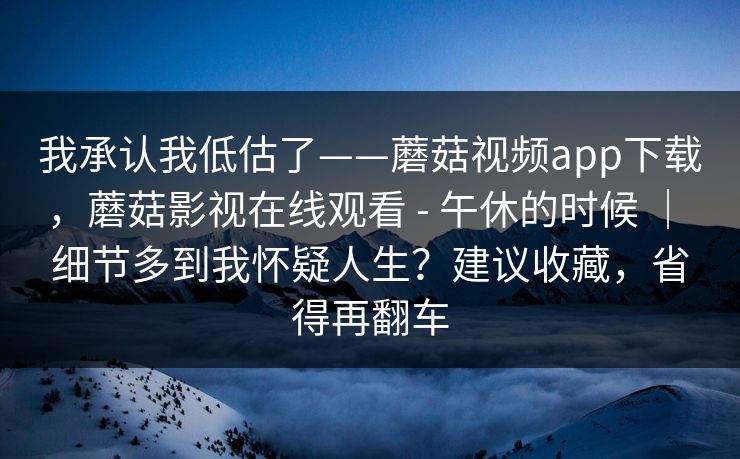 我承认我低估了——蘑菇视频app下载，蘑菇影视在线观看 - 午休的时候 ｜ 细节多到我怀疑人生？建议收藏，省得再翻车  第1张