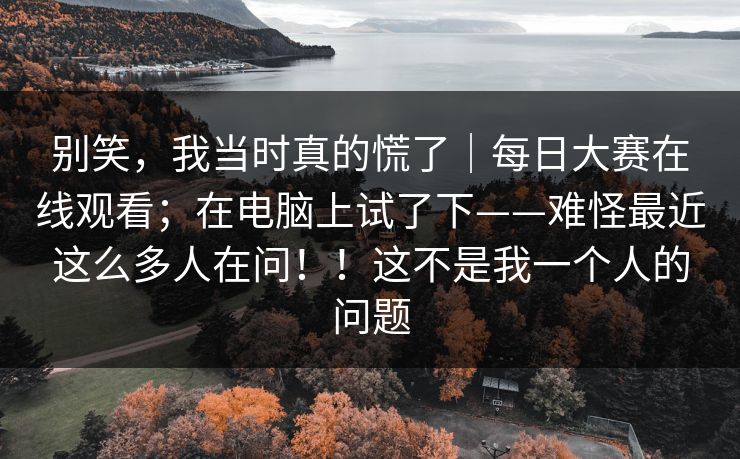 别笑，我当时真的慌了｜每日大赛在线观看；在电脑上试了下——难怪最近这么多人在问！！这不是我一个人的问题