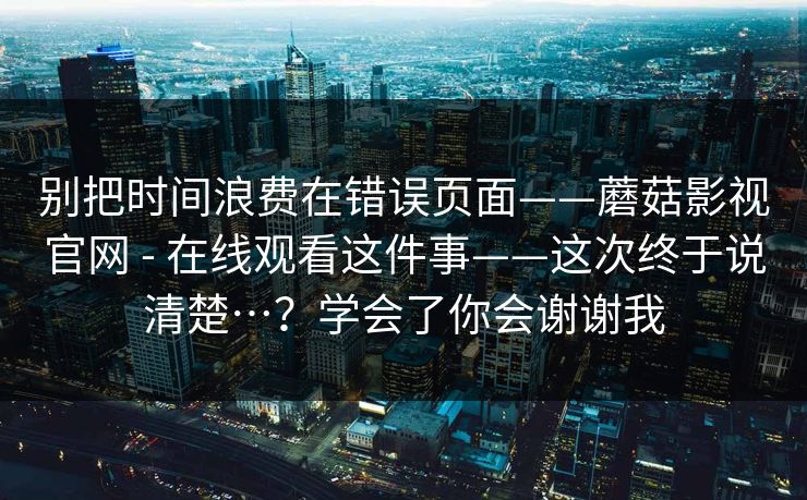 别把时间浪费在错误页面——蘑菇影视官网 - 在线观看这件事——这次终于说清楚…？学会了你会谢谢我