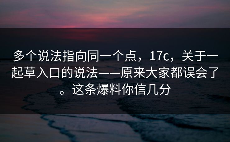 多个说法指向同一个点，17c，关于一起草入口的说法——原来大家都误会了。这条爆料你信几分