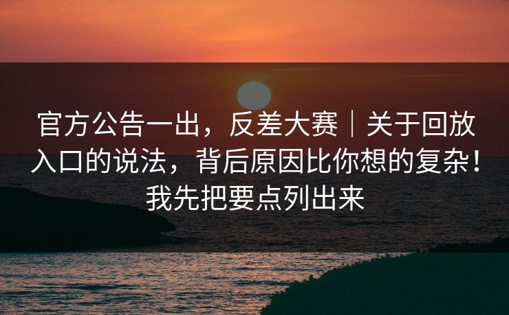 官方公告一出，反差大赛｜关于回放入口的说法，背后原因比你想的复杂！我先把要点列出来