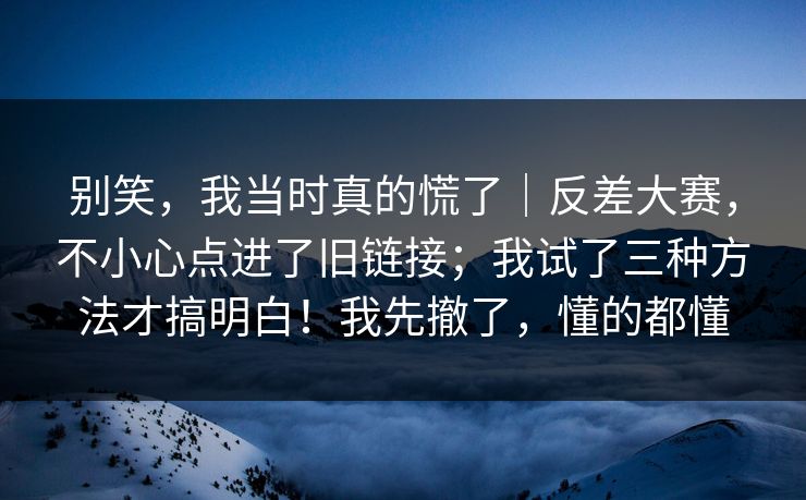 别笑，我当时真的慌了｜反差大赛，不小心点进了旧链接；我试了三种方法才搞明白！我先撤了，懂的都懂