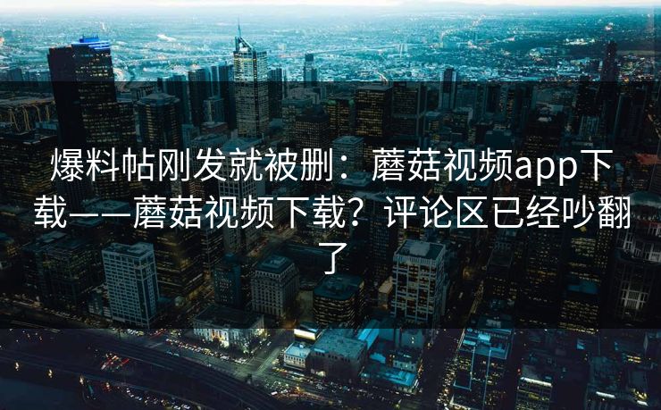 爆料帖刚发就被删：蘑菇视频app下载——蘑菇视频下载？评论区已经吵翻了