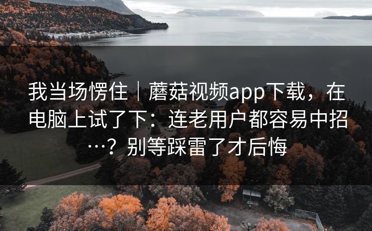 我当场愣住｜蘑菇视频app下载，在电脑上试了下：连老用户都容易中招…？别等踩雷了才后悔