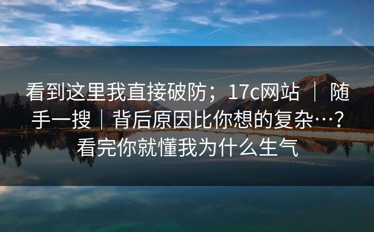 看到这里我直接破防；17c网站 ｜ 随手一搜｜背后原因比你想的复杂…？看完你就懂我为什么生气  第1张