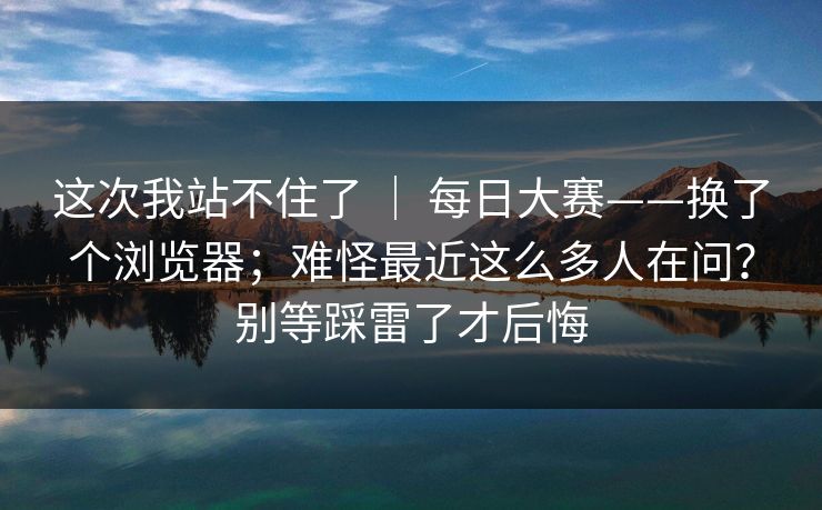 这次我站不住了 ｜ 每日大赛——换了个浏览器；难怪最近这么多人在问？别等踩雷了才后悔  第1张