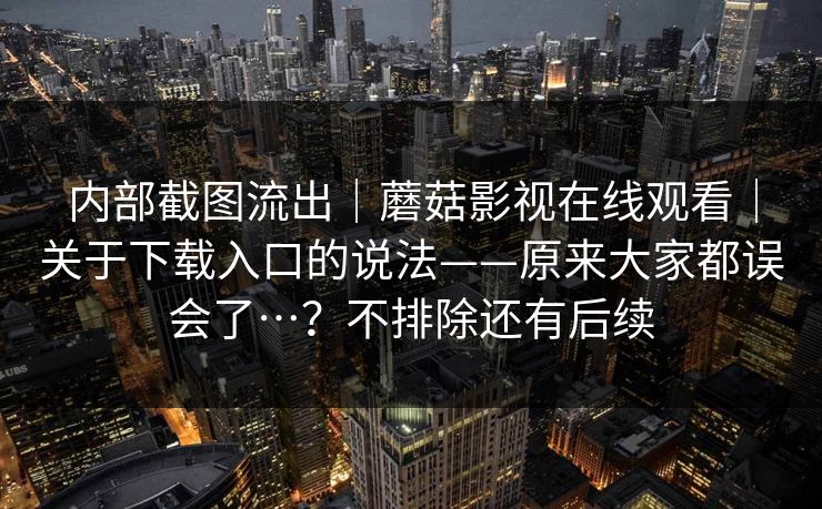 内部截图流出｜蘑菇影视在线观看｜关于下载入口的说法——原来大家都误会了…？不排除还有后续  第1张