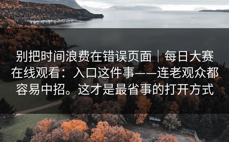 别把时间浪费在错误页面｜每日大赛在线观看：入口这件事——连老观众都容易中招。这才是最省事的打开方式  第1张