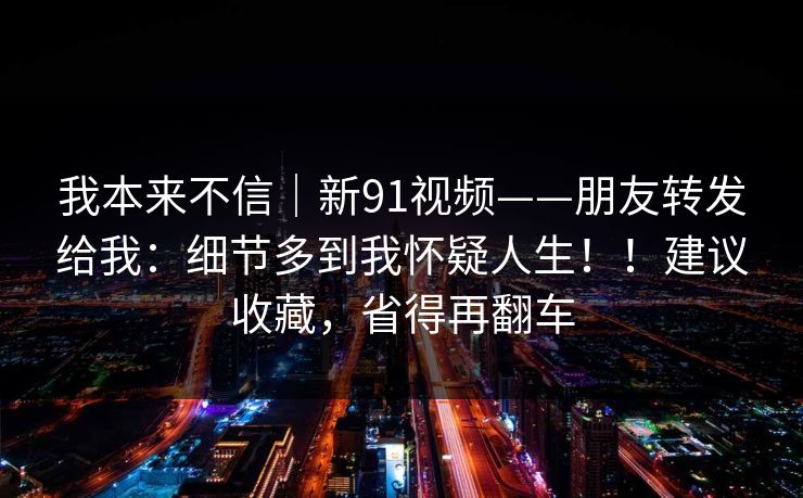 我本来不信|新91视频——朋友转发给我:细节多到我怀疑人生!!建议收藏,省得再翻车 第1张 我本来不信|新91视频——朋友转发给我:细节多到我怀疑人生!!建议收藏,省得再翻车 第1张
