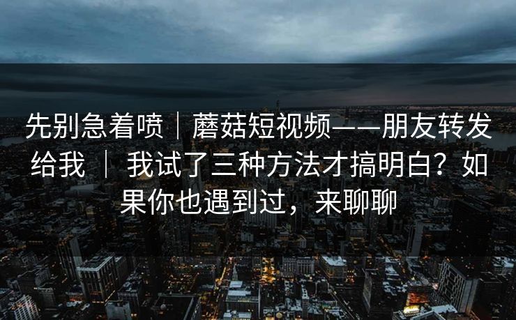 先别急着喷｜蘑菇短视频——朋友转发给我 ｜ 我试了三种方法才搞明白？如果你也遇到过，来聊聊  第1张