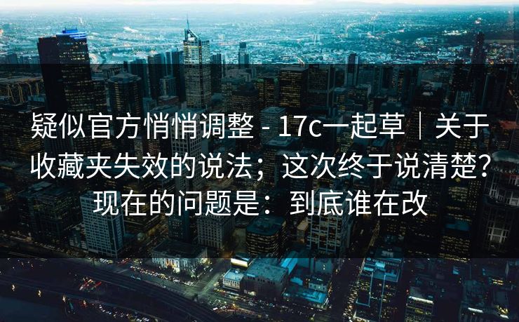 疑似官方悄悄调整 - 17c一起草｜关于收藏夹失效的说法；这次终于说清楚？现在的问题是：到底谁在改