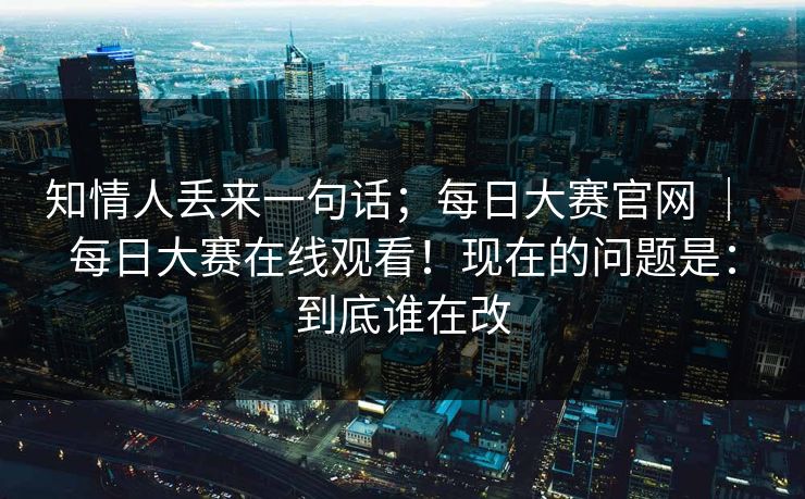 知情人丢来一句话；每日大赛官网 ｜ 每日大赛在线观看！现在的问题是：到底谁在改