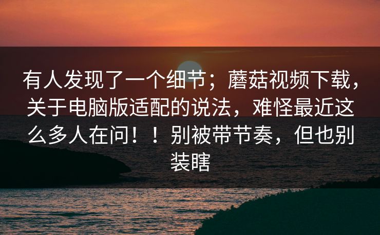 有人发现了一个细节；蘑菇视频下载，关于电脑版适配的说法，难怪最近这么多人在问！！别被带节奏，但也别装瞎