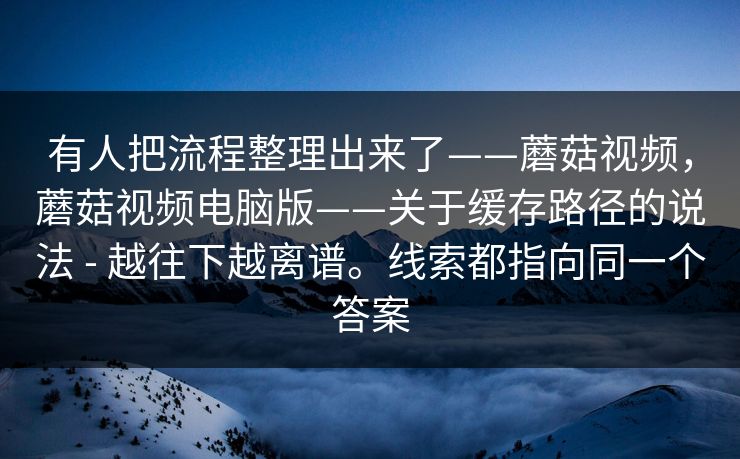 有人把流程整理出来了——蘑菇视频，蘑菇视频电脑版——关于缓存路径的说法 - 越往下越离谱。线索都指向同一个答案