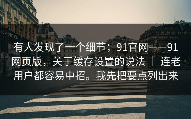 有人发现了一个细节；91官网——91网页版，关于缓存设置的说法 ｜ 连老用户都容易中招。我先把要点列出来  第1张