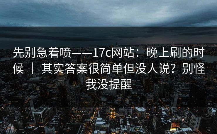 先别急着喷——17c网站：晚上刷的时候 ｜ 其实答案很简单但没人说？别怪我没提醒  第1张