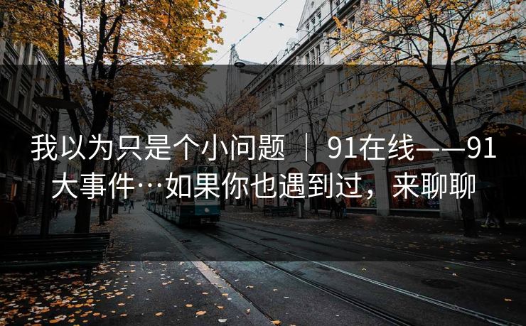 我以为只是个小问题 ｜ 91在线——91大事件…如果你也遇到过，来聊聊  第1张