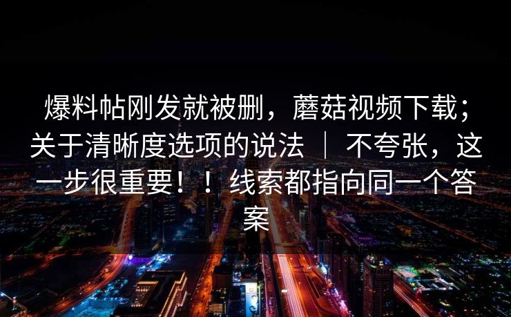 爆料帖刚发就被删，蘑菇视频下载；关于清晰度选项的说法 ｜ 不夸张，这一步很重要！！线索都指向同一个答案  第1张