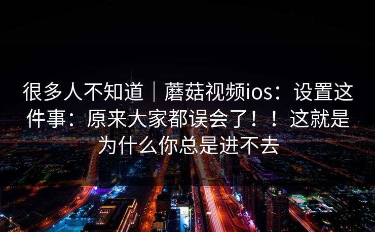 很多人不知道｜蘑菇视频ios：设置这件事：原来大家都误会了！！这就是为什么你总是进不去
