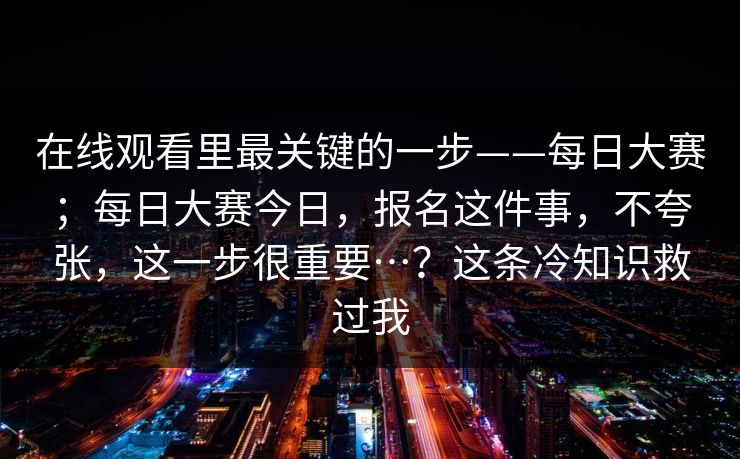 在线观看里最关键的一步——每日大赛；每日大赛今日，报名这件事，不夸张，这一步很重要…？这条冷知识救过我