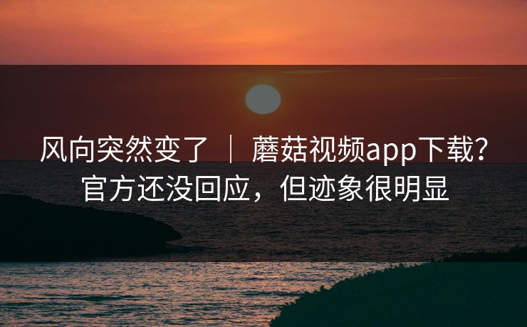 风向突然变了 ｜ 蘑菇视频app下载？官方还没回应，但迹象很明显