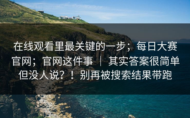 在线观看里最关键的一步；每日大赛官网；官网这件事 ｜ 其实答案很简单但没人说？！别再被搜索结果带跑