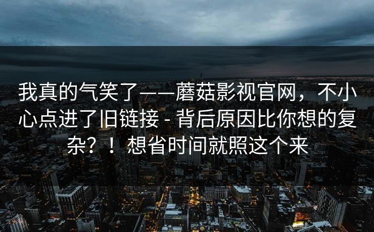 我真的气笑了——蘑菇影视官网，不小心点进了旧链接 - 背后原因比你想的复杂？！想省时间就照这个来