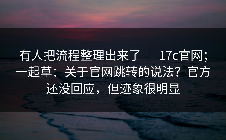有人把流程整理出来了 ｜ 17c官网；一起草：关于官网跳转的说法？官方还没回应，但迹象很明显