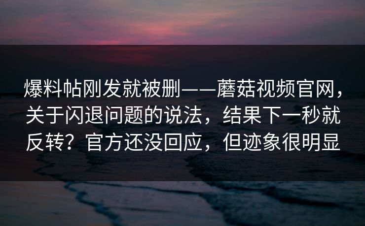 爆料帖刚发就被删——蘑菇视频官网，关于闪退问题的说法，结果下一秒就反转？官方还没回应，但迹象很明显