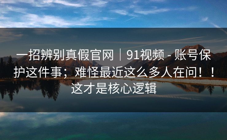 一招辨别真假官网｜91视频 - 账号保护这件事；难怪最近这么多人在问！！这才是核心逻辑  第1张