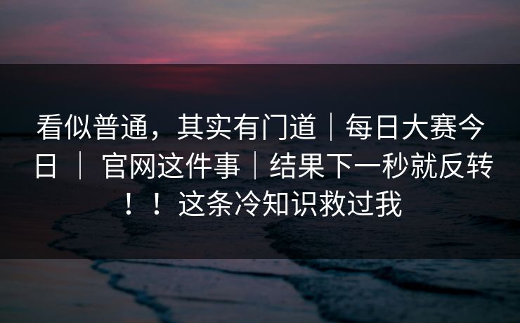 看似普通，其实有门道｜每日大赛今日 ｜ 官网这件事｜结果下一秒就反转！！这条冷知识救过我