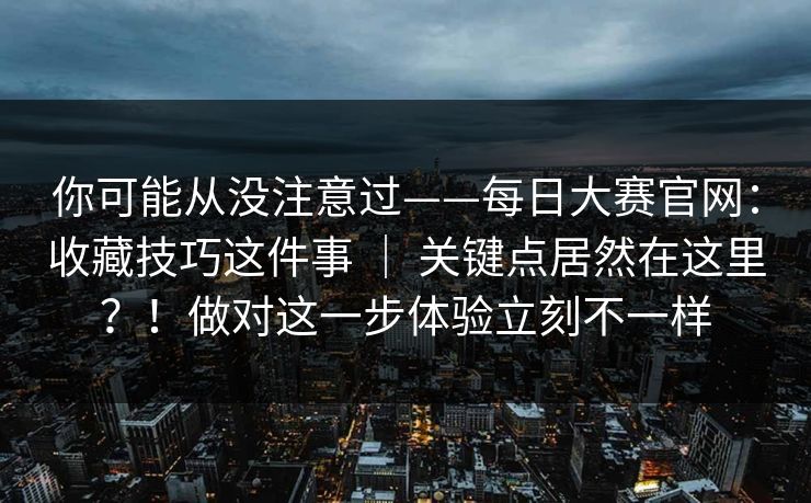 你可能从没注意过——每日大赛官网：收藏技巧这件事 ｜ 关键点居然在这里？！做对这一步体验立刻不一样