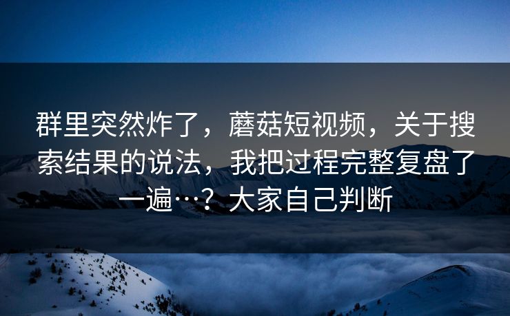 群里突然炸了，蘑菇短视频，关于搜索结果的说法，我把过程完整复盘了一遍…？大家自己判断