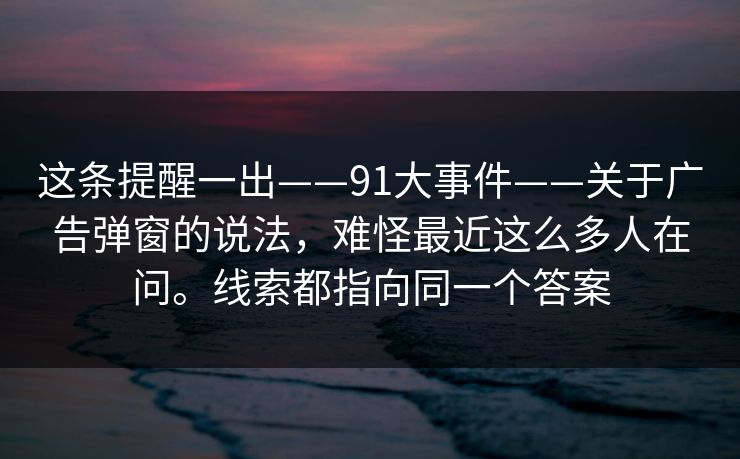 这条提醒一出——91大事件——关于广告弹窗的说法，难怪最近这么多人在问。线索都指向同一个答案  第1张