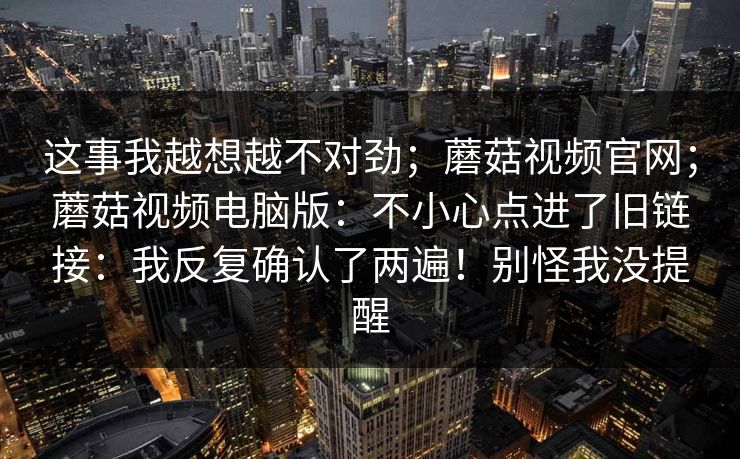 这事我越想越不对劲；蘑菇视频官网；蘑菇视频电脑版：不小心点进了旧链接：我反复确认了两遍！别怪我没提醒  第1张