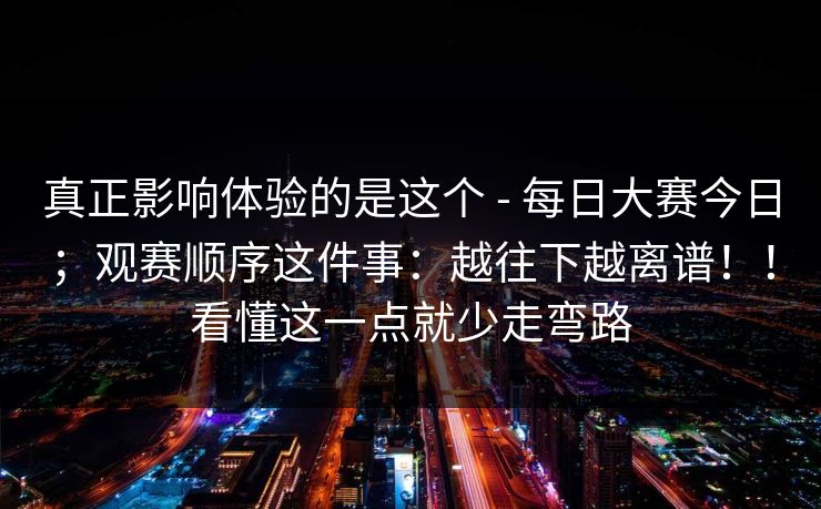 真正影响体验的是这个 - 每日大赛今日；观赛顺序这件事：越往下越离谱！！看懂这一点就少走弯路  第1张