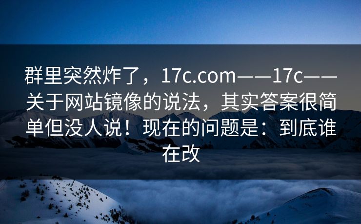 群里突然炸了，17c.com——17c——关于网站镜像的说法，其实答案很简单但没人说！现在的问题是：到底谁在改