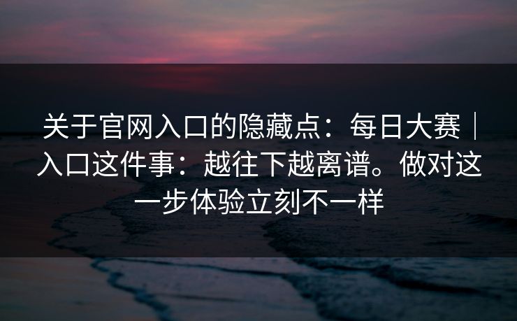 关于官网入口的隐藏点：每日大赛｜入口这件事：越往下越离谱。做对这一步体验立刻不一样  第1张