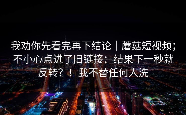 我劝你先看完再下结论|蘑菇短视频;不小心点进了旧链接:结果下一秒就反转?!我不替任何人洗 第1张 我劝你先看完再下结论|蘑菇短视频;不小心点进了旧链接:结果下一秒就反转?!我不替任何人洗 第1张